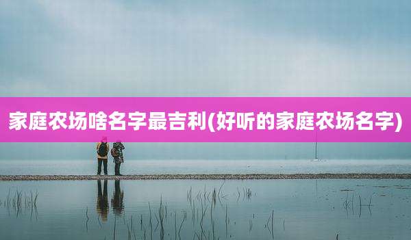 家庭农场啥名字最吉利(好听的家庭农场名字)