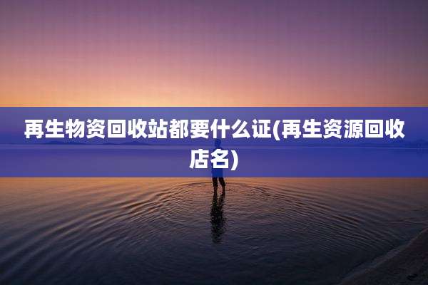 再生物资回收站都要什么证(再生资源回收店名)