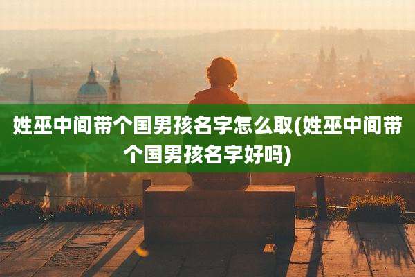 姓巫中间带个国男孩名字怎么取(姓巫中间带个国男孩名字好吗)