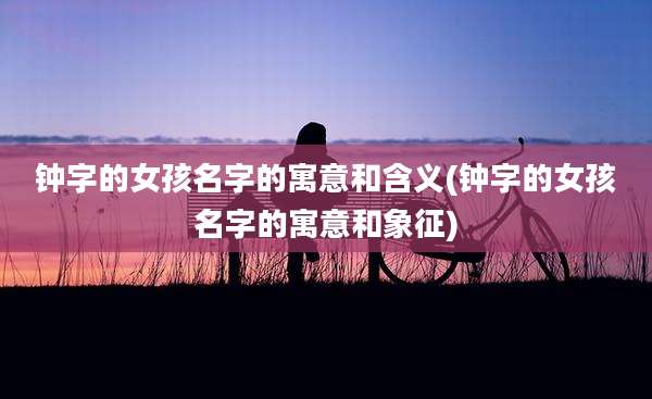 钟字的女孩名字的寓意和含义(钟字的女孩名字的寓意和象征)