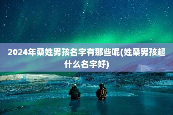 2024年桑姓男孩名字有那些呢(姓桑男孩起什么名字好)