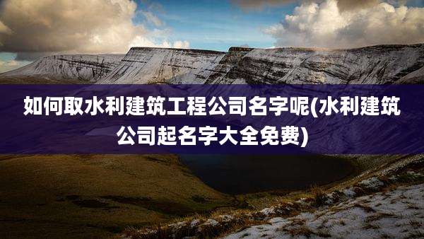 如何取水利建筑工程公司名字呢(水利建筑公司起名字大全免费)