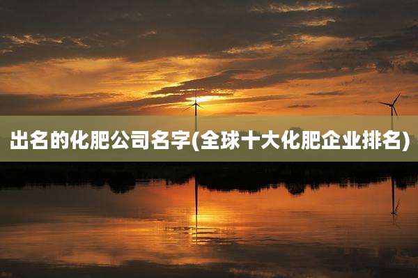 出名的化肥公司名字(全球十大化肥企业排名)