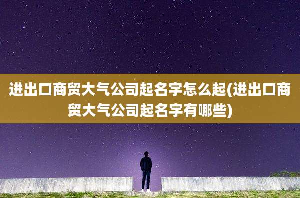 进出口商贸大气公司起名字怎么起(进出口商贸大气公司起名字有哪些)