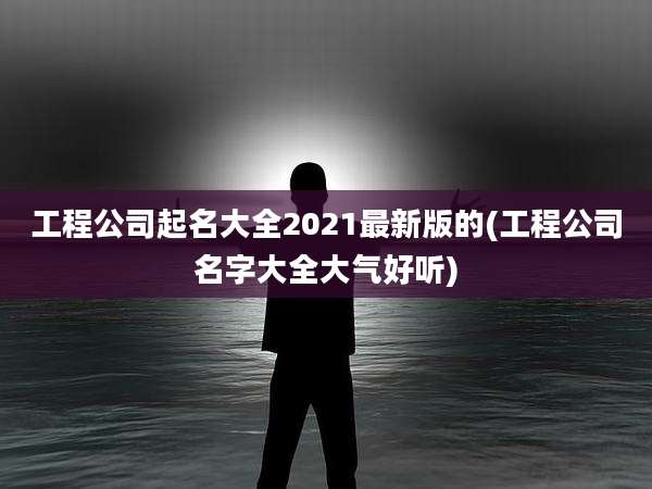 工程公司起名大全2021最新版的(工程公司名字大全大气好听)