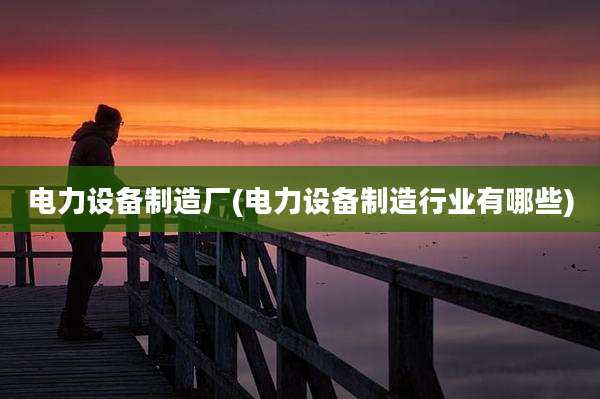 电力设备制造厂(电力设备制造行业有哪些)