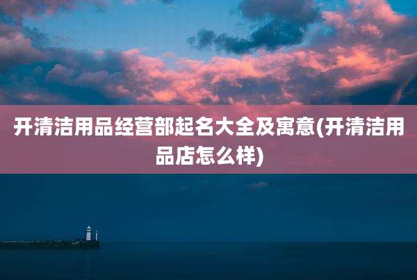 开清洁用品经营部起名大全及寓意(开清洁用品店怎么样)