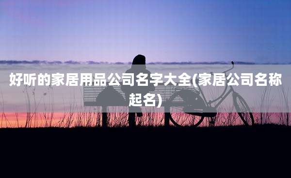 好听的家居用品公司名字大全(家居公司名称起名)