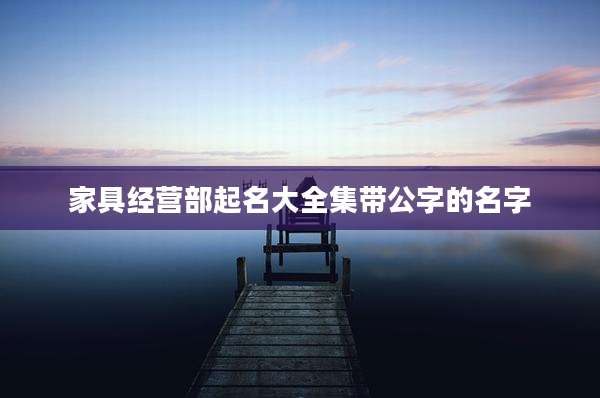 家具经营部起名大全集带公字的名字