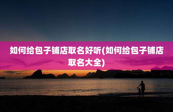 如何给包子铺店取名好听(如何给包子铺店取名大全)