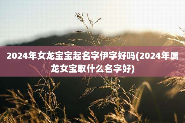 2024年女龙宝宝起名字伊字好吗(2024年属龙女宝取什么名字好)