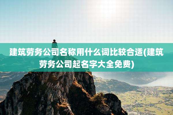 建筑劳务公司名称用什么词比较合适(建筑劳务公司起名字大全免费)