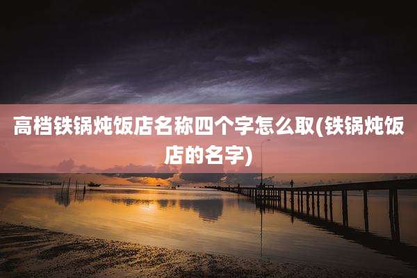 高档铁锅炖饭店名称四个字怎么取(铁锅炖饭店的名字)