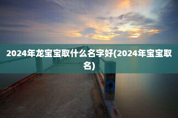 2024年龙宝宝取什么名字好(2024年宝宝取名)