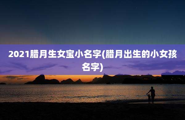 2021腊月生女宝小名字(腊月出生的小女孩名字)