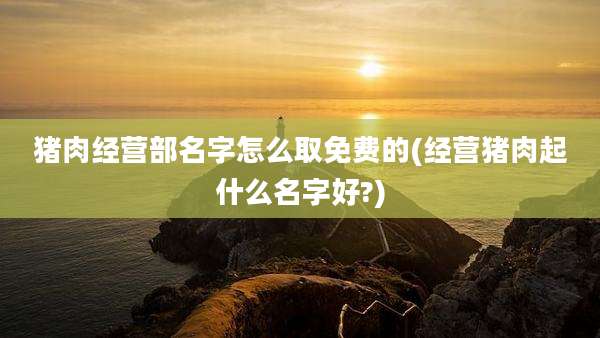 猪肉经营部名字怎么取免费的(经营猪肉起什么名字好?)