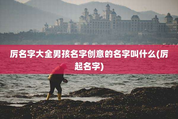 厉名字大全男孩名字创意的名字叫什么(厉起名字)