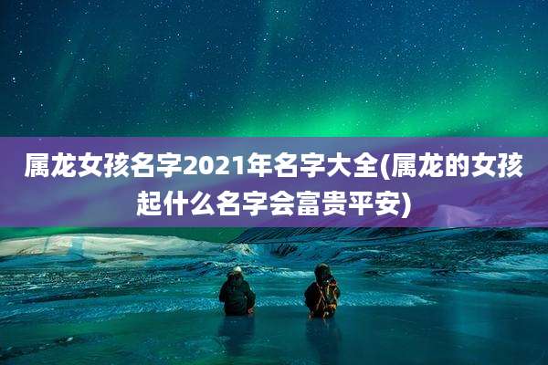 属龙女孩名字2021年名字大全(属龙的女孩起什么名字会富贵平安)