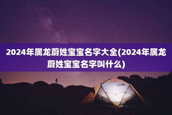 2024年属龙蔚姓宝宝名字大全(2024年属龙蔚姓宝宝名字叫什么)
