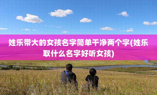姓乐带大的女孩名字简单干净两个字(姓乐取什么名字好听女孩)
