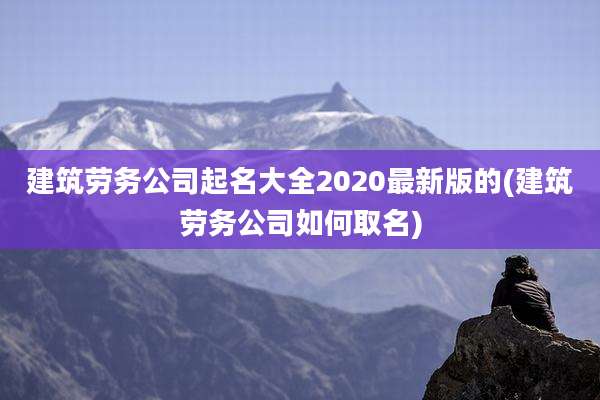 建筑劳务公司起名大全2020最新版的(建筑劳务公司如何取名)