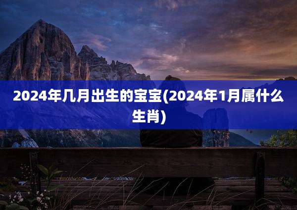 2024年几月出生的宝宝(2024年1月属什么生肖)