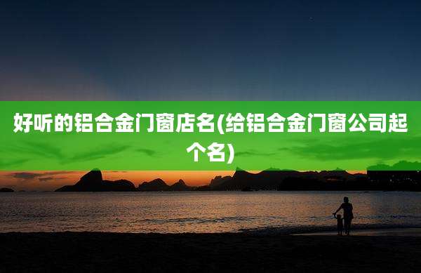 好听的铝合金门窗店名(给铝合金门窗公司起个名)