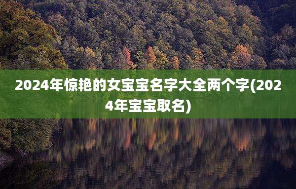 2024年惊艳的女宝宝名字大全两个字(2024年宝宝取名)