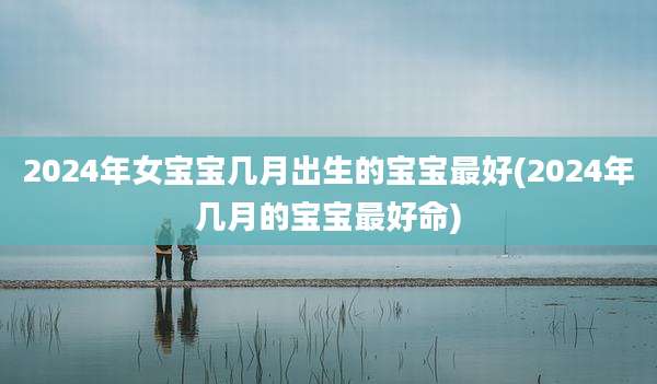 2024年女宝宝几月出生的宝宝最好(2024年几月的宝宝最好命)