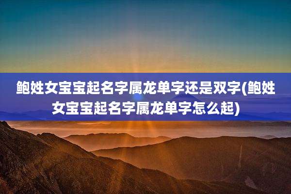 鲍姓女宝宝起名字属龙单字还是双字(鲍姓女宝宝起名字属龙单字怎么起)