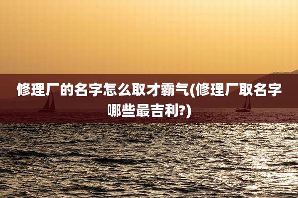 修理厂的名字怎么取才霸气(修理厂取名字哪些最吉利?)