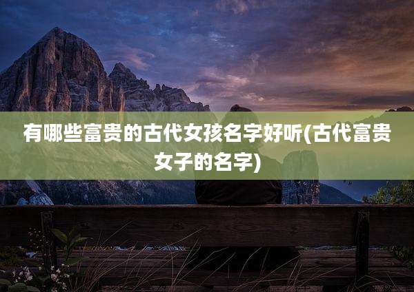 有哪些富贵的古代女孩名字好听(古代富贵女子的名字)