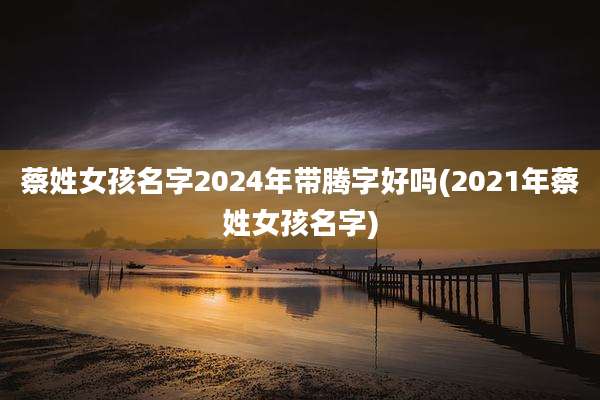 蔡姓女孩名字2024年带腾字好吗(2021年蔡姓女孩名字)