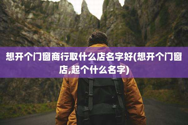 想开个门窗商行取什么店名字好(想开个门窗店,起个什么名字)