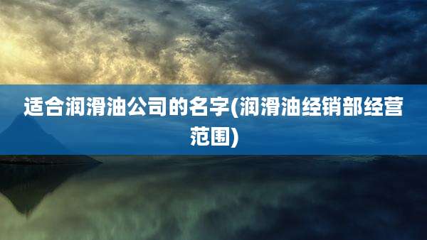 适合润滑油公司的名字(润滑油经销部经营范围)