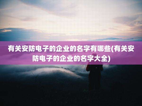 有关安防电子的企业的名字有哪些(有关安防电子的企业的名字大全)