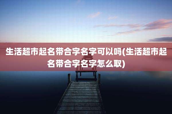 生活超市起名带合字名字可以吗(生活超市起名带合字名字怎么取)