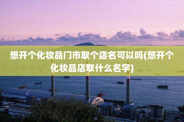想开个化妆品门市取个店名可以吗(想开个化妆品店取什么名字)
