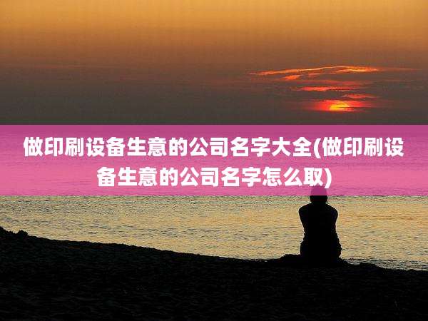 做印刷设备生意的公司名字大全(做印刷设备生意的公司名字怎么取)