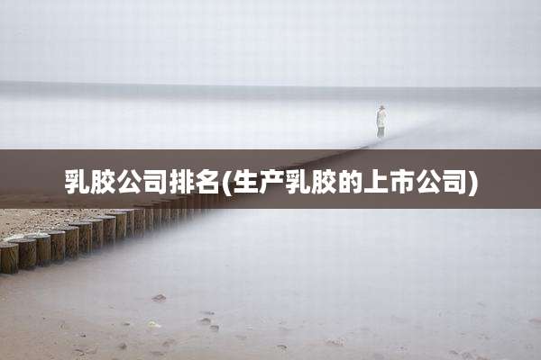 乳胶公司排名(生产乳胶的上市公司)