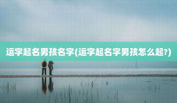 运字起名男孩名字(运字起名字男孩怎么起?)