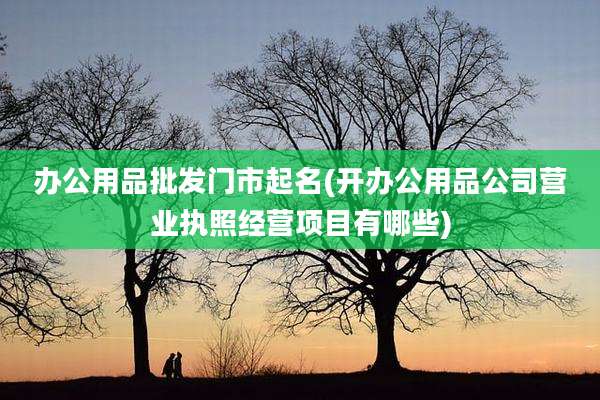 办公用品批发门市起名(开办公用品公司营业执照经营项目有哪些)