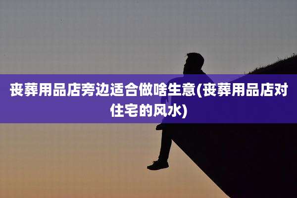丧葬用品店旁边适合做啥生意(丧葬用品店对住宅的风水)