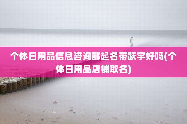 个体日用品信息咨询部起名带跃字好吗(个体日用品店铺取名)