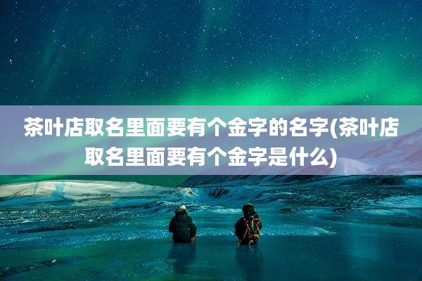 茶叶店取名里面要有个金字的名字(茶叶店取名里面要有个金字是什么)