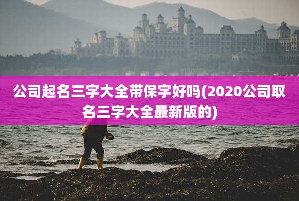 公司起名三字大全带保字好吗(2020公司取名三字大全最新版的)