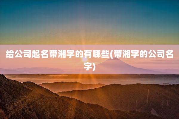 给公司起名带湘字的有哪些(带湘字的公司名字)