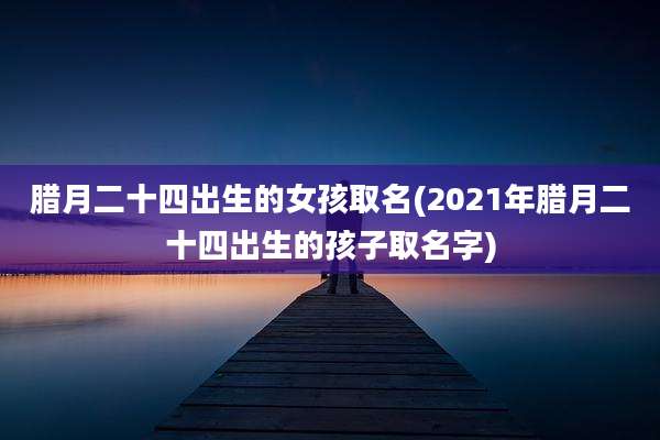 腊月二十四出生的女孩取名(2021年腊月二十四出生的孩子取名字)