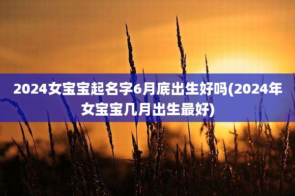 2024女宝宝起名字6月底出生好吗(2024年女宝宝几月出生最好)