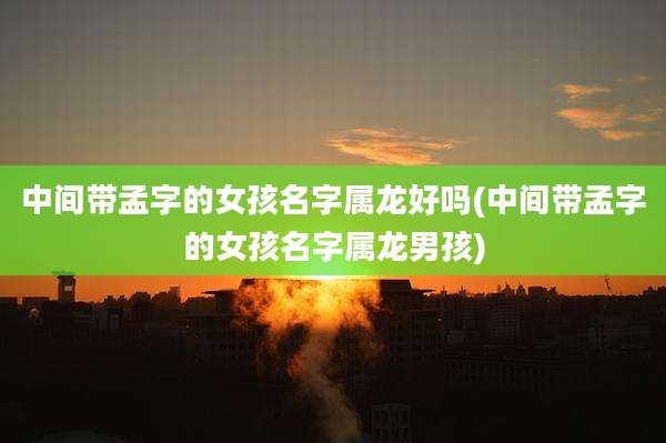 中间带孟字的女孩名字属龙好吗(中间带孟字的女孩名字属龙男孩)